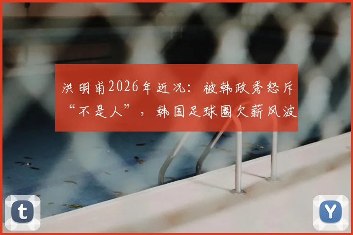 洪明甫2026年近况：被韩政秀怒斥“不是人”，韩国足球圈欠薪风波引热议