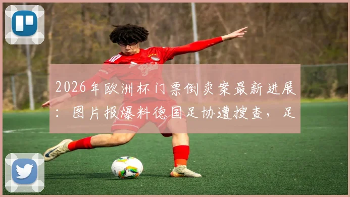 2026年欧洲杯门票倒卖案最新进展：图片报爆料德国足协遭搜查，足协回应与影响分析