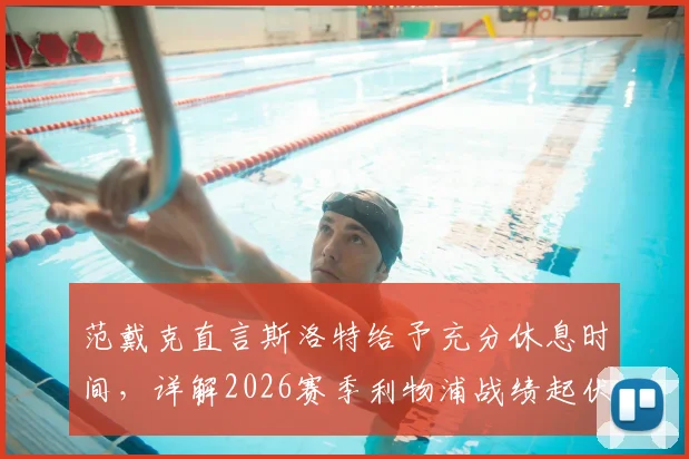 范戴克直言斯洛特给予充分休息时间，详解2026赛季利物浦战绩起伏背后多重因素