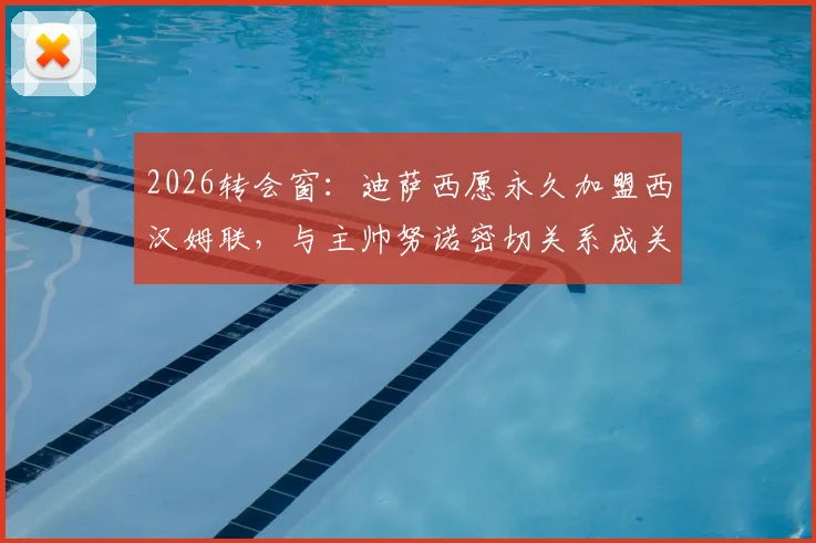 2026转会窗：迪萨西愿永久加盟西汉姆联，与主帅努诺密切关系成关键，铁锤帮引援最新动态解析