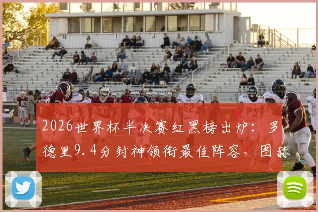 2026世界杯半决赛红黑榜出炉：罗德里9.4分封神领衔最佳阵容，图赫尔2.7分执教遭批原因深度剖析