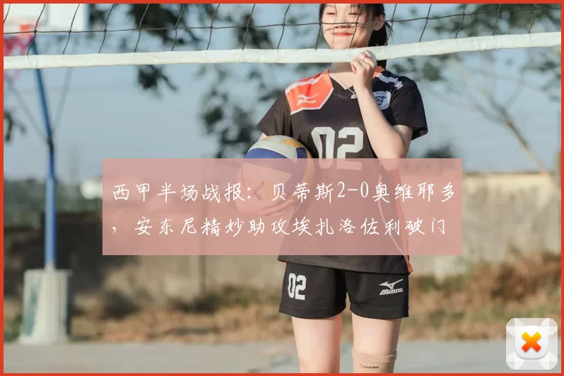 西甲半场战报：贝蒂斯2-0奥维耶多，安东尼精妙助攻埃扎洛佐利破门得分详解