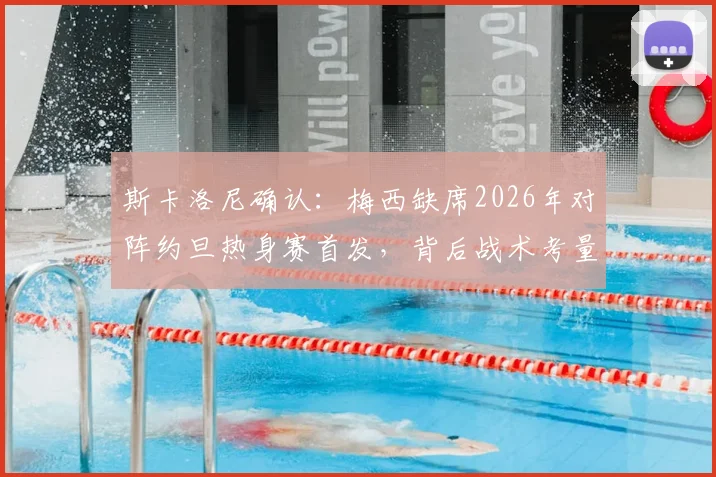 斯卡洛尼确认：梅西缺席2026年对阵约旦热身赛首发，背后战术考量与球迷反应全解析