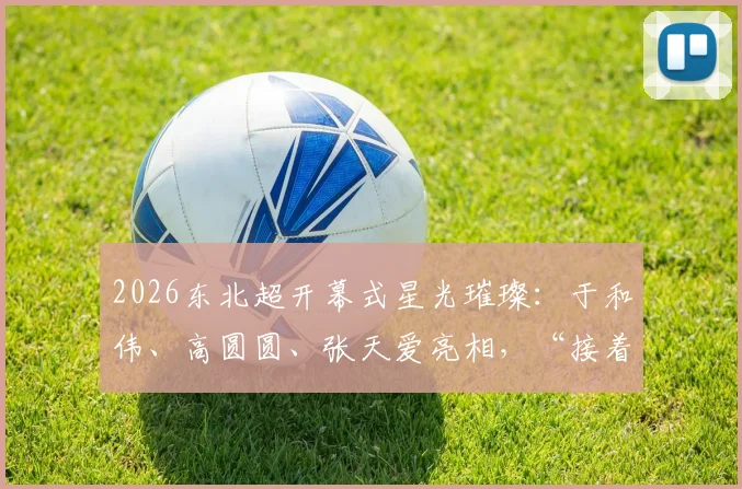 2026东北超开幕式星光璀璨：于和伟、高圆圆、张天爱亮相，“接着奏乐接着舞”引爆现场盛况回顾