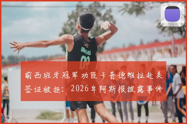 前西班牙冠军功臣卡普德维拉赴美签证被拒：2026年阿斯报披露事件详情与在线求助始末