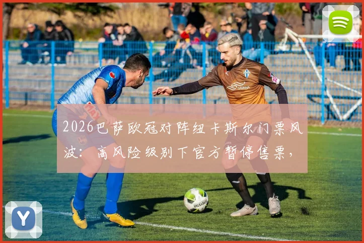 2026巴萨欧冠对阵纽卡斯尔门票风波:高风险级别下官方暂停售票,球迷购票指南与赛前须知