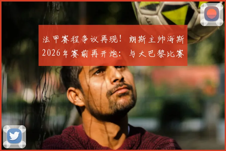 法甲赛程争议再现！朗斯主帅海斯2026年赛前再开炮：与大巴黎比赛延期严重损害我队利益，中小球队生存困境引深思