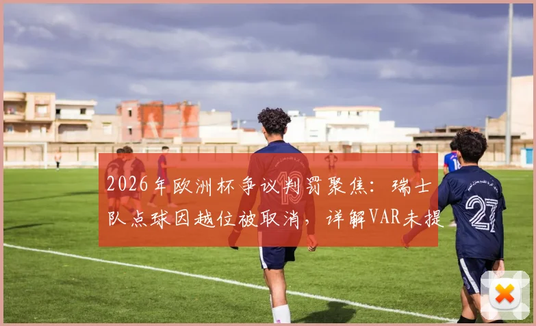 2026年欧洲杯争议判罚聚焦：瑞士队点球因越位被取消，详解VAR未提供半自动划线图全过程