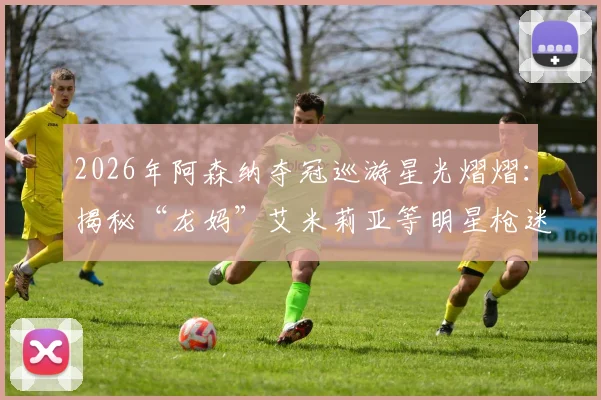 2026年阿森纳夺冠巡游星光熠熠：揭秘“龙妈”艾米莉亚等明星枪迷现场照片与忠实球迷名单