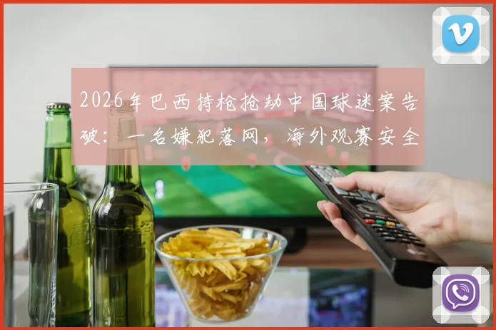 2026年巴西持枪抢劫中国球迷案告破：一名嫌犯落网，海外观赛安全指南需牢记