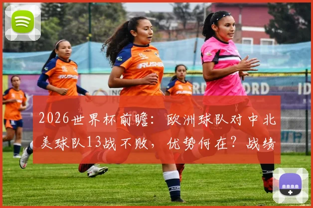 2026世界杯前瞻：欧洲球队对中北美球队13战不败，优势何在？战绩解析与风格对比