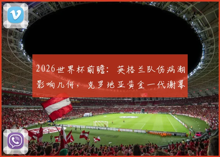 2026世界杯前瞻：英格兰队伤病潮影响几何，克罗地亚黄金一代谢幕战能否创造奇迹