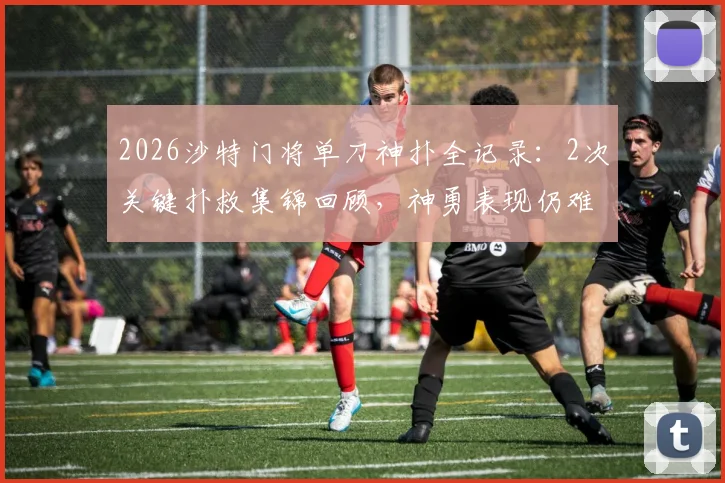 2026沙特门将单刀神扑全记录：2次关键扑救集锦回顾，神勇表现仍难阻球队失利