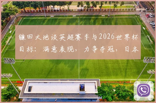 镰田大地谈英超赛季与2026世界杯目标：满意表现，力争夺冠，日本队关键角色分析