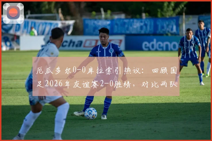 厄瓜多尔0-0库拉索引热议：回顾国足2026年友谊赛2-0胜绩，对比两队近期表现与实力解析