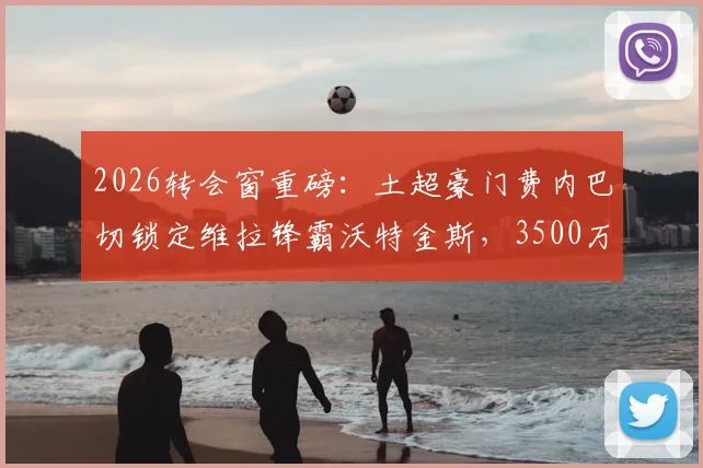 2026转会窗重磅：土超豪门费内巴切锁定维拉锋霸沃特金斯，3500万欧要价成谈判焦点