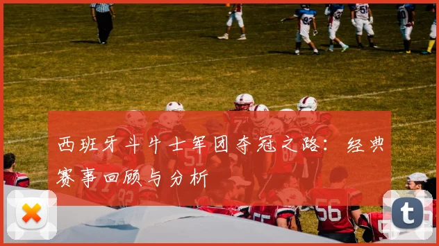 西班牙斗牛士军团夺冠之路：经典赛事回顾与分析