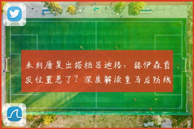 米利唐复出搭档吕迪格,赫伊森首发位置悬了?深度解读皇马后防线新竞争格局