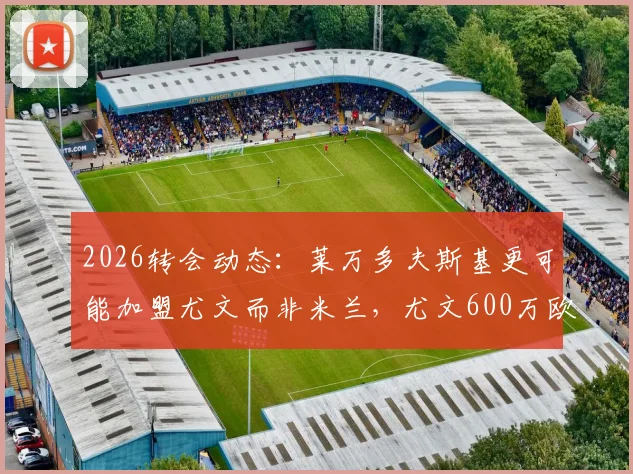 2026转会动态：莱万多夫斯基更可能加盟尤文而非米兰，尤文600万欧年薪报价成关键