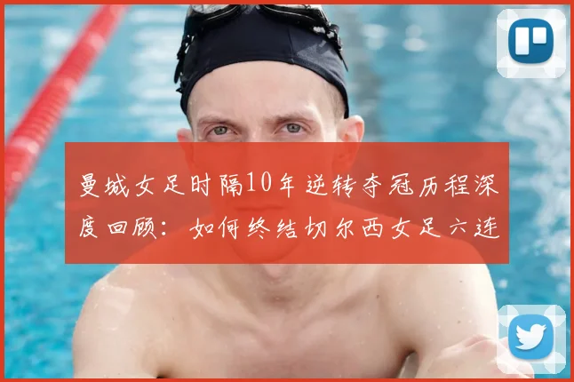 曼城女足时隔10年逆转夺冠历程深度回顾：如何终结切尔西女足六连冠霸业，重夺女足英超冠军