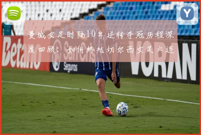 曼城女足时隔10年逆转夺冠历程深度回顾：如何终结切尔西女足六连冠霸业，重夺女足英超冠军