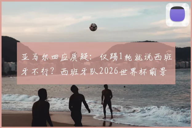 亚马尔回应质疑:仅踢1轮就说西班牙不行?西班牙队2026世界杯前景与新生代球员看法解读