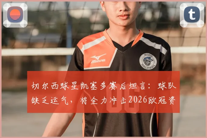 切尔西球星凯塞多赛后坦言：球队缺乏运气，将全力冲击2026欧冠资格，附完整采访与形势解析