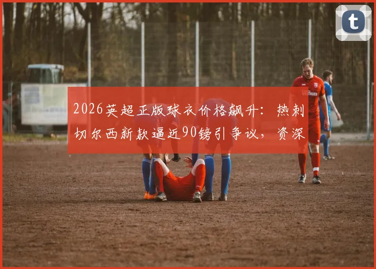 2026英超正版球衣价格飙升：热刺切尔西新款逼近90镑引争议，资深球迷教你如何精明选购