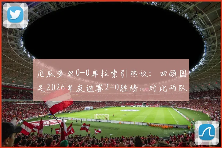 厄瓜多尔0-0库拉索引热议：回顾国足2026年友谊赛2-0胜绩，对比两队近期表现与实力解析