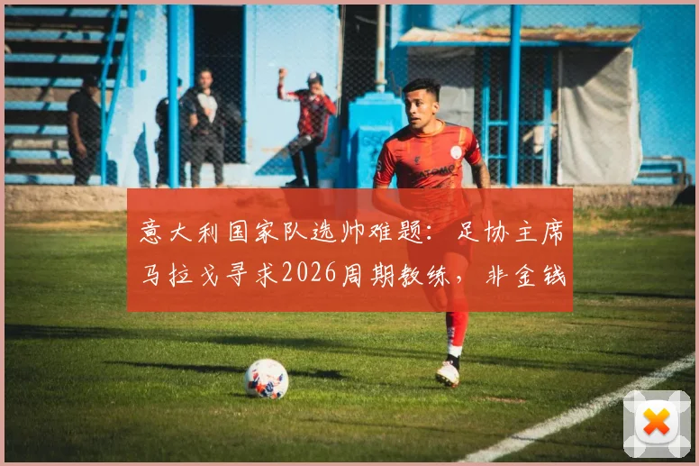 意大利国家队选帅难题：足协主席马拉戈寻求2026周期教练，非金钱动机成关键，潜在人选与挑战解析