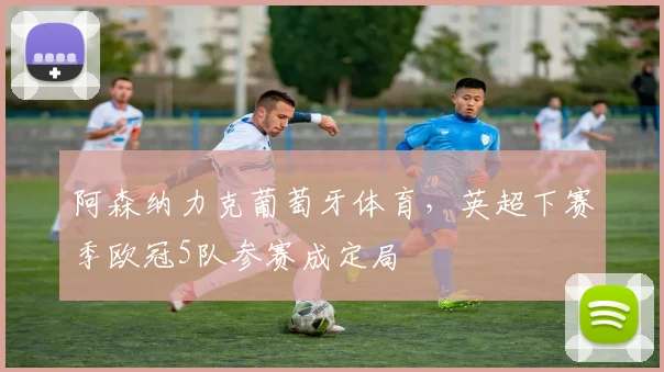 阿森纳力克葡萄牙体育，英超下赛季欧冠5队参赛成定局