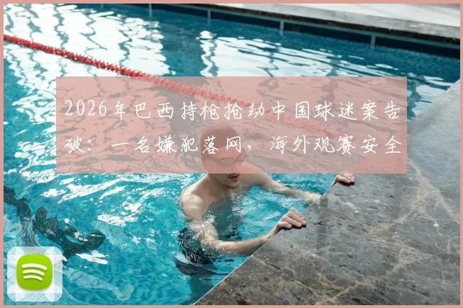 2026年巴西持枪抢劫中国球迷案告破：一名嫌犯落网，海外观赛安全指南需牢记