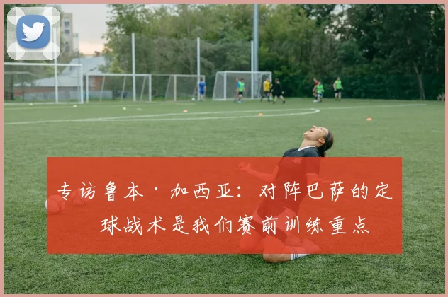 专访鲁本·加西亚：对阵巴萨的定位球战术是我们赛前训练重点