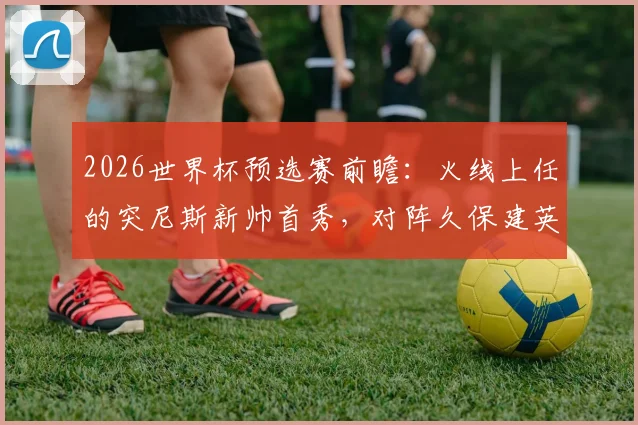 2026世界杯预选赛前瞻：火线上任的突尼斯新帅首秀，对阵久保建英缺席的日本队，历史战绩与战术影响全解析