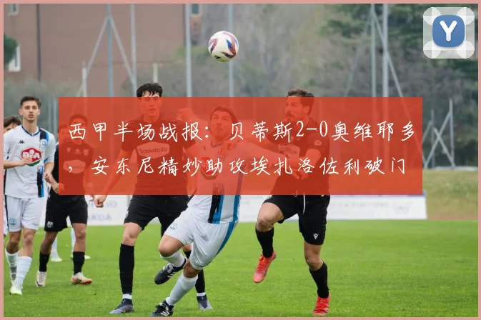 西甲半场战报：贝蒂斯2-0奥维耶多，安东尼精妙助攻埃扎洛佐利破门得分详解