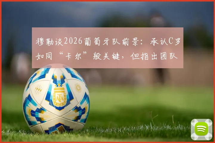 穆勒谈2026葡萄牙队前景：承认C罗如同“卡尔”般关键，但指出团队整体性是取胜核心
