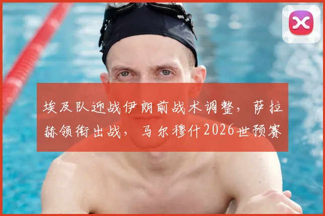 埃及队迎战伊朗前战术调整，萨拉赫领衔出战，马尔穆什2026世预赛轮休