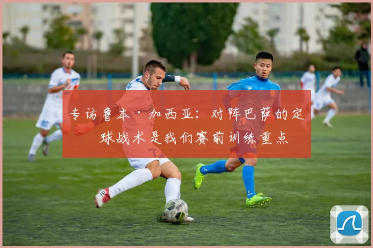 专访鲁本·加西亚：对阵巴萨的定位球战术是我们赛前训练重点