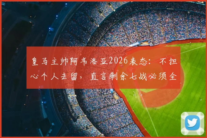 皇马主帅阿韦洛亚2026表态：不担心个人去留，直言剩余七战必须全胜方可达成目标