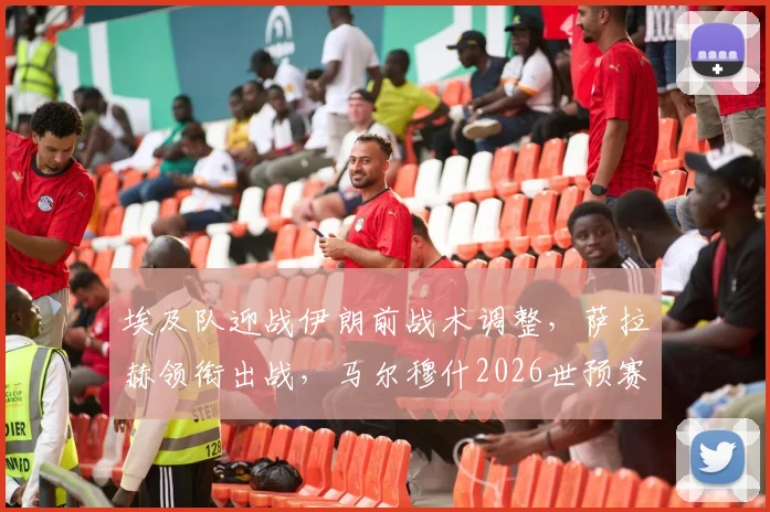 埃及队迎战伊朗前战术调整，萨拉赫领衔出战，马尔穆什2026世预赛轮休
