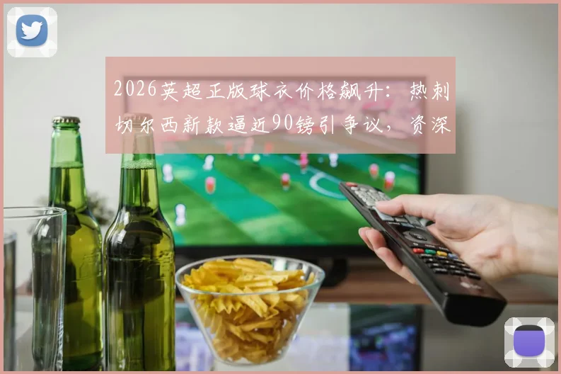 2026英超正版球衣价格飙升：热刺切尔西新款逼近90镑引争议，资深球迷教你如何精明选购