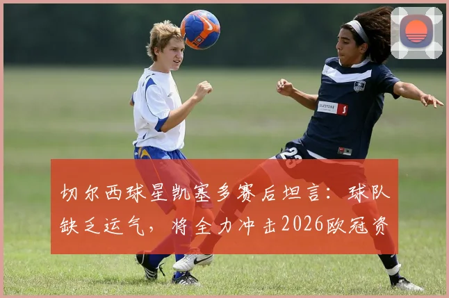 切尔西球星凯塞多赛后坦言：球队缺乏运气，将全力冲击2026欧冠资格，附完整采访与形势解析
