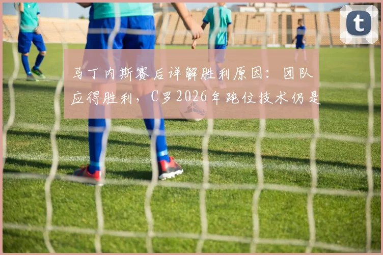 马丁内斯赛后详解胜利原因：团队应得胜利，C罗2026年跑位技术仍是前锋中的天花板