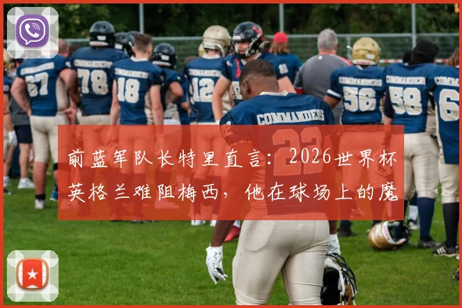 前蓝军队长特里直言:2026世界杯英格兰难阻梅西,他在球场上的魔法无法预测