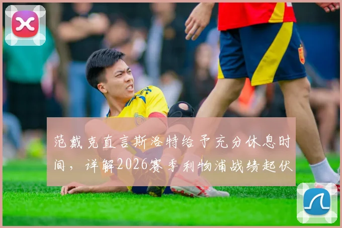 范戴克直言斯洛特给予充分休息时间，详解2026赛季利物浦战绩起伏背后多重因素