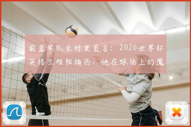 前蓝军队长特里直言：2026世界杯英格兰难阻梅西，他在球场上的魔法无法预测