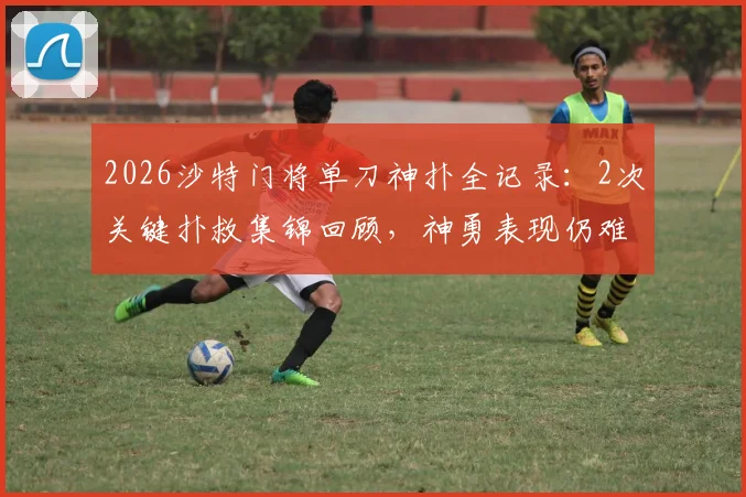 2026沙特门将单刀神扑全记录：2次关键扑救集锦回顾，神勇表现仍难阻球队失利