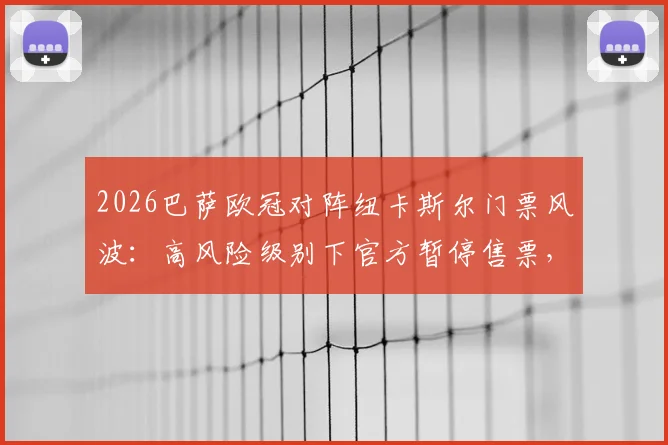 2026巴萨欧冠对阵纽卡斯尔门票风波：高风险级别下官方暂停售票，球迷购票指南与赛前须知