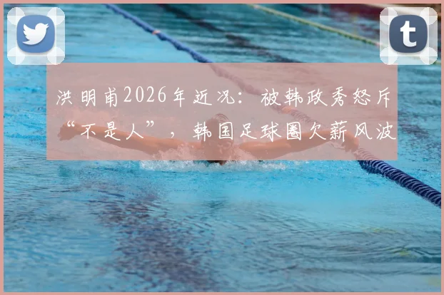 洪明甫2026年近况：被韩政秀怒斥“不是人”，韩国足球圈欠薪风波引热议