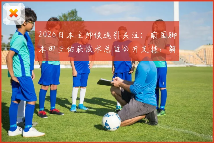 2026日本主帅候选引关注：前国脚本田圭佑获技术总监公开支持，解析其执教前景与挑战